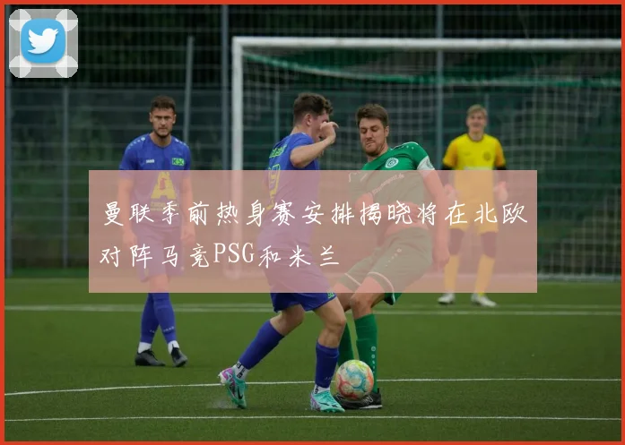 曼联季前热身赛安排揭晓将在北欧对阵马竞PSG和米兰