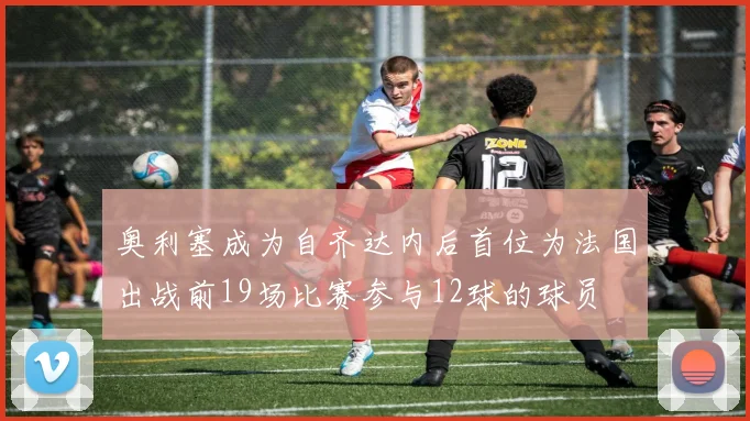 奥利塞成为自齐达内后首位为法国出战前19场比赛参与12球的球员