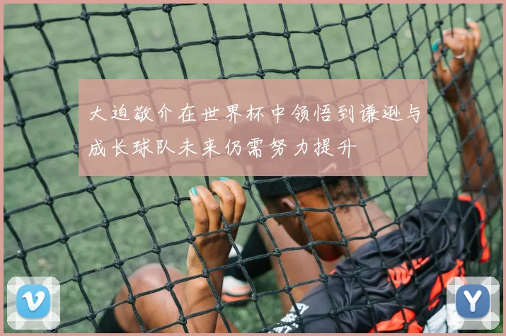 大迫敬介在世界杯中领悟到谦逊与成长球队未来仍需努力提升