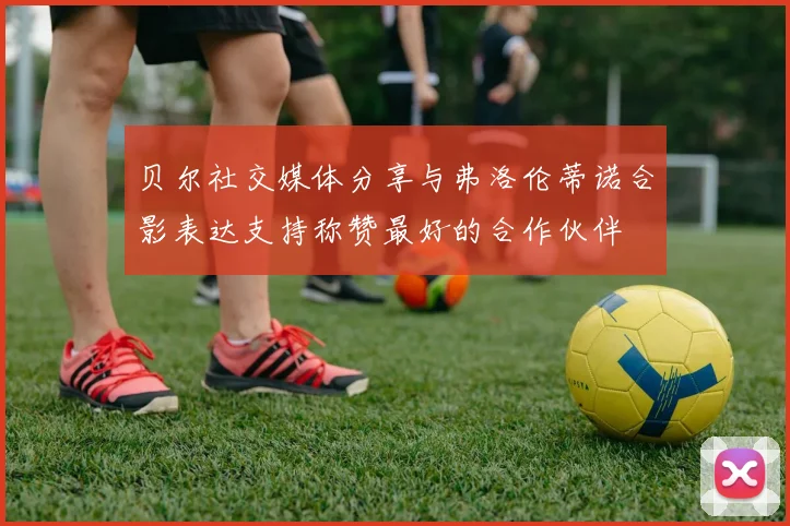 贝尔社交媒体分享与弗洛伦蒂诺合影表达支持称赞最好的合作伙伴