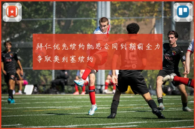 拜仁优先续约凯恩合同到期前全力争取奥利塞续约