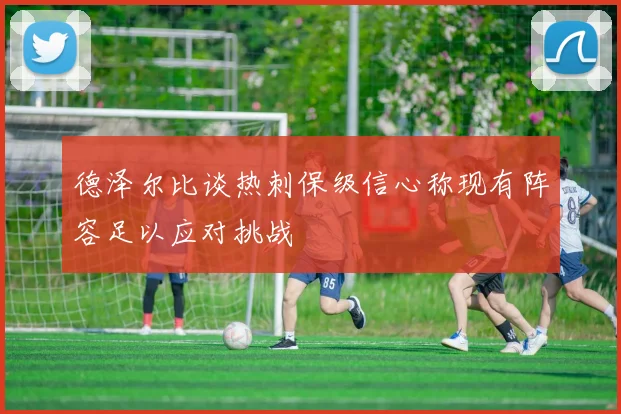 德泽尔比谈热刺保级信心称现有阵容足以应对挑战