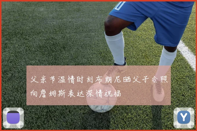 父亲节温情时刻布朗尼晒父子合照向詹姆斯表达深情祝福