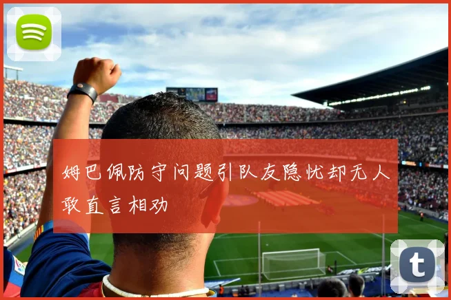 姆巴佩防守问题引队友隐忧却无人敢直言相劝