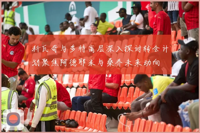 科瓦奇与多特高层深入探讨转会计划聚焦阿德耶米与桑乔未来动向