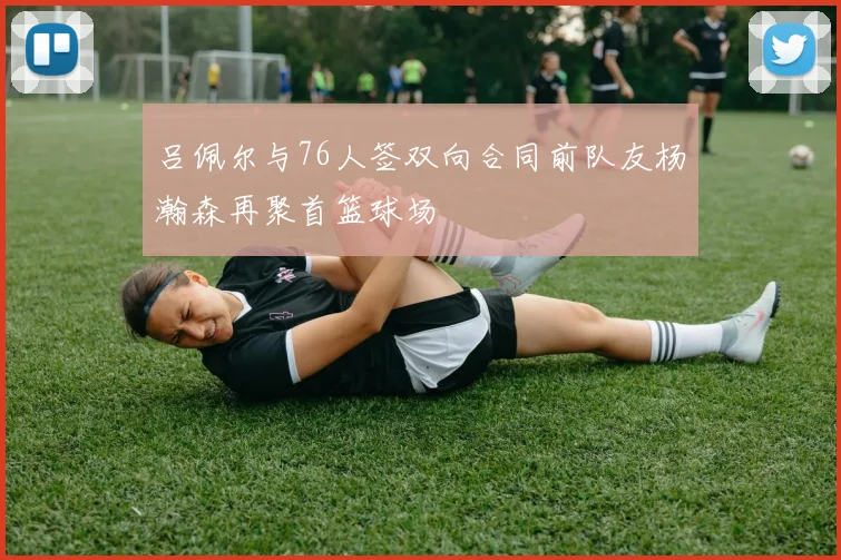 吕佩尔与76人签双向合同前队友杨瀚森再聚首篮球场