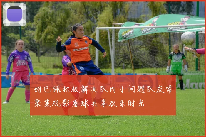 姆巴佩积极解决队内小问题队友常聚集观影看球共享欢乐时光