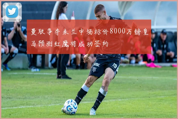 曼联争夺米兰中场标价8000万镑皇马预测红魔将成功签约