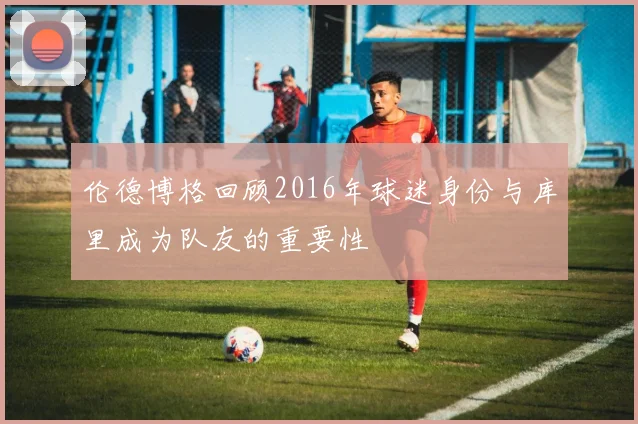 伦德博格回顾2016年球迷身份与库里成为队友的重要性