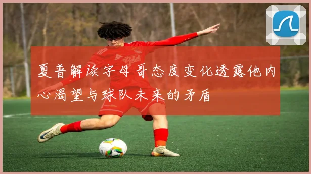 夏普解读字母哥态度变化透露他内心渴望与球队未来的矛盾