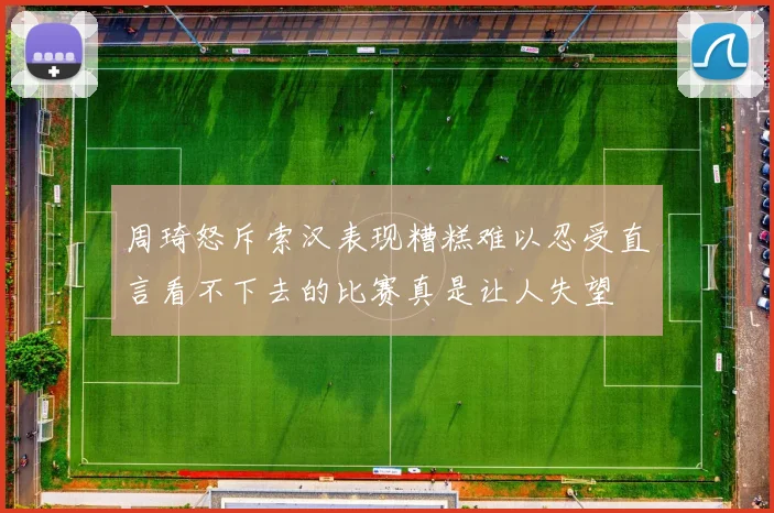周琦怒斥索汉表现糟糕难以忍受直言看不下去的比赛真是让人失望