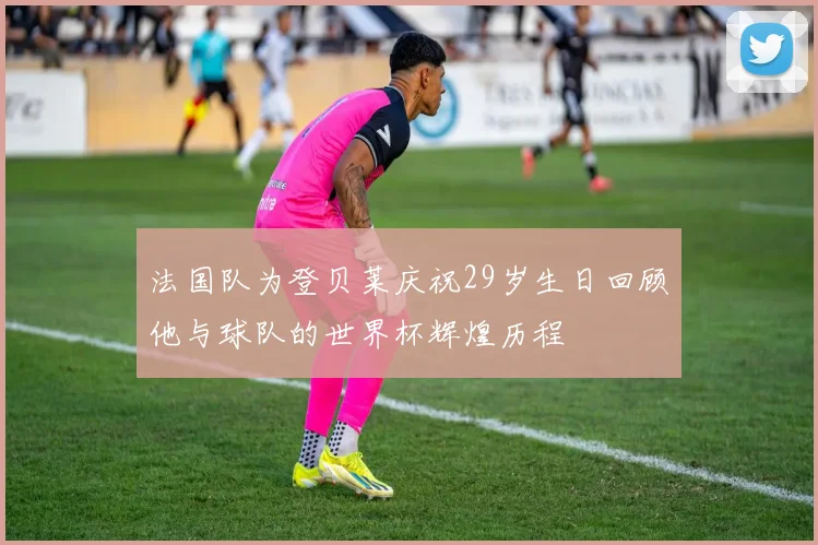 法国队为登贝莱庆祝29岁生日回顾他与球队的世界杯辉煌历程
