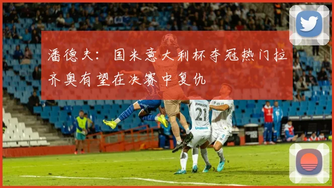 潘德夫：国米意大利杯夺冠热门拉齐奥有望在决赛中复仇