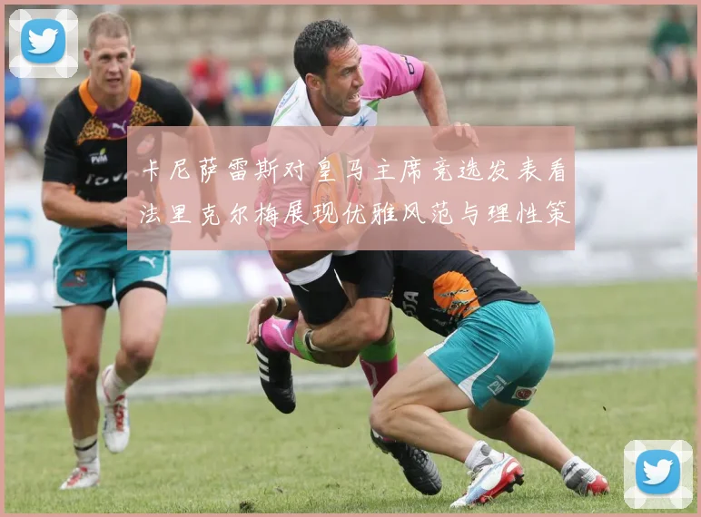 卡尼萨雷斯对皇马主席竞选发表看法里克尔梅展现优雅风范与理性策略