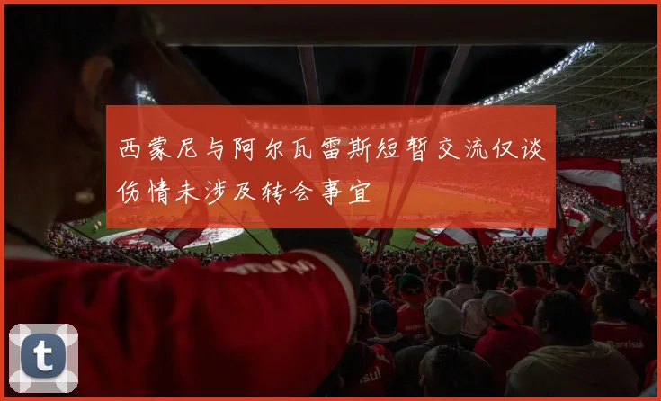西蒙尼与阿尔瓦雷斯短暂交流仅谈伤情未涉及转会事宜