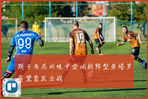 斯卡洛尼训练中尝试新阵型劳塔罗有望首发出战
