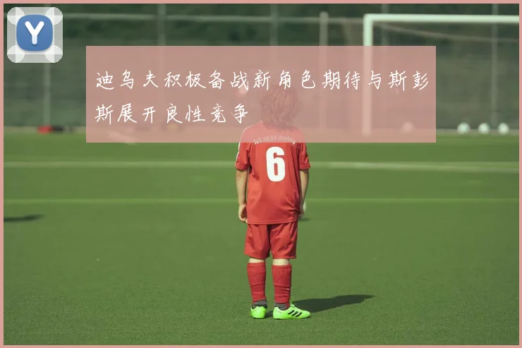 迪乌夫积极备战新角色期待与斯彭斯展开良性竞争