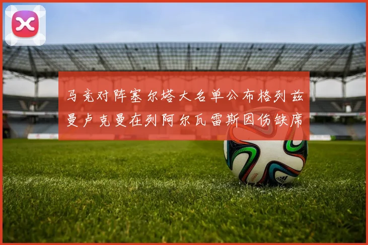 马竞对阵塞尔塔大名单公布格列兹曼卢克曼在列阿尔瓦雷斯因伤缺席