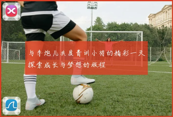 与李炮儿共度青训小将的精彩一天探索成长与梦想的旅程