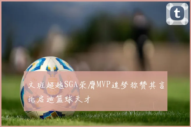 文班超越SGA荣膺MVP追梦称赞其言论启迪篮球天才