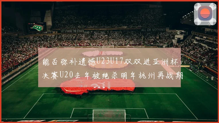 能否弥补遗憾U23U17双双进亚洲杯决赛U20去年被绝杀明年杭州再战期待辉煌