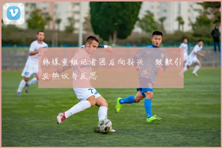 韩媒重组记者团后向孙兴慜致歉引发热议与反思