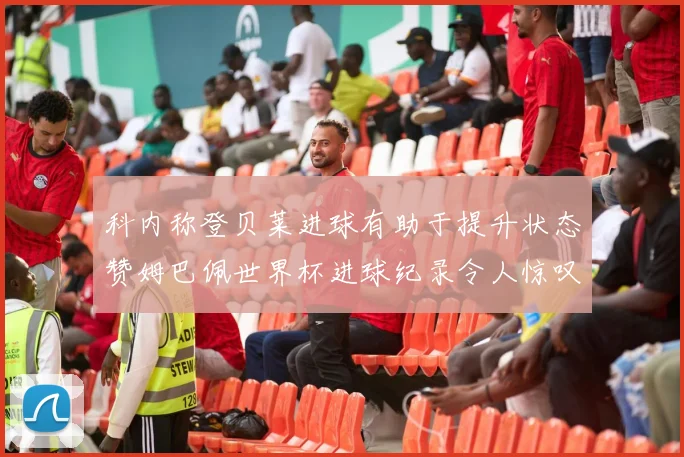 科内称登贝莱进球有助于提升状态赞姆巴佩世界杯进球纪录令人惊叹