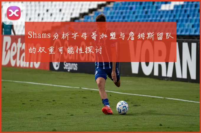 Shams分析字母哥加盟与詹姆斯留队的双重可能性探讨