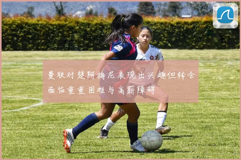 曼联对楚阿梅尼表现出兴趣但转会面临重重困难与高薪障碍