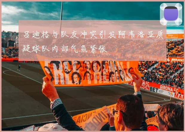 吕迪格与队友冲突引发阿韦洛亚质疑球队内部气氛紧张