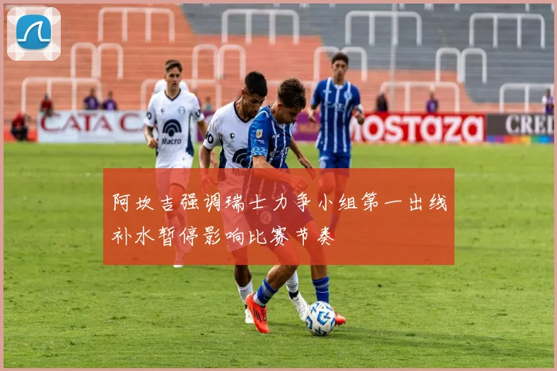 阿坎吉强调瑞士力争小组第一出线补水暂停影响比赛节奏