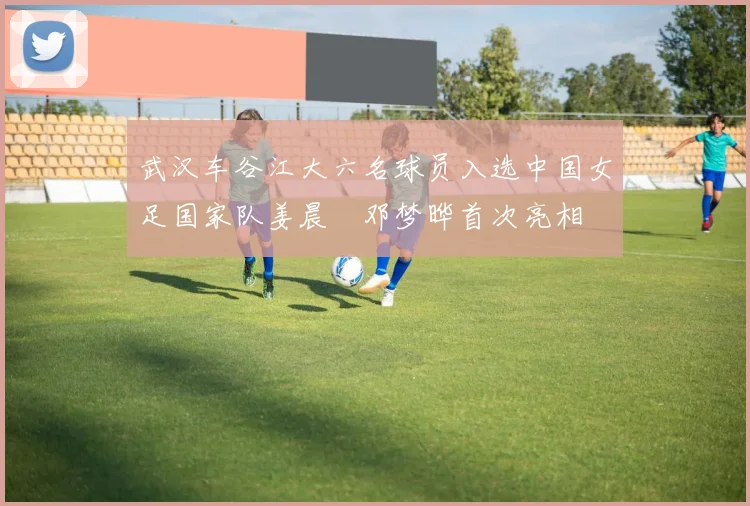 武汉车谷江大六名球员入选中国女足国家队姜晨璟邓梦晔首次亮相