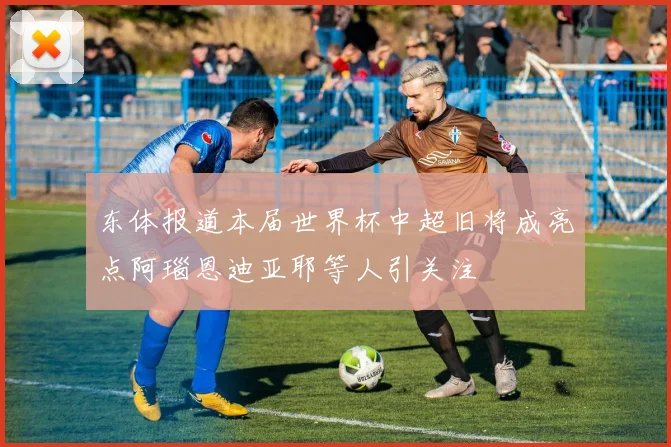 东体报道本届世界杯中超旧将成亮点阿瑙恩迪亚耶等人引关注