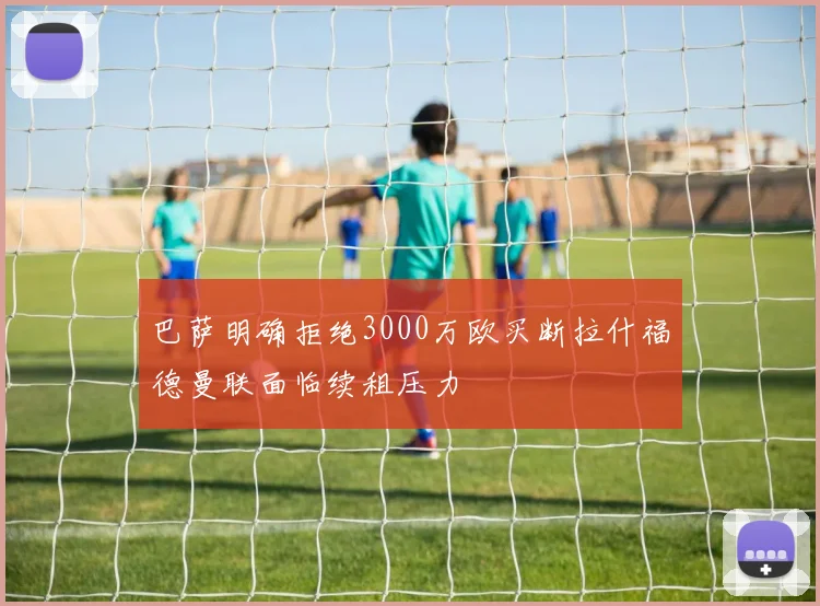 巴萨明确拒绝3000万欧买断拉什福德曼联面临续租压力